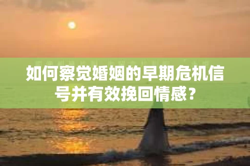 如何察觉婚姻的早期危机信号并有效挽回情感？