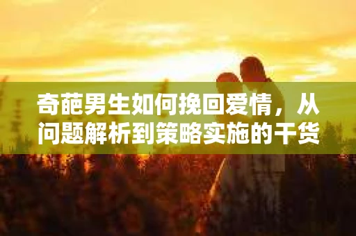 奇葩男生如何挽回爱情,从问题解析到策略实施的干货指南 奇葩男生如何挽回爱情,从问题解析到策略实施的干货指南