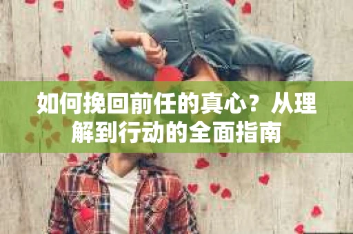 如何挽回前任的真心?从理解到行动的全面指南 如何挽回前任的真心?从理解到行动的全面指南