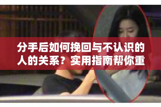 分手后如何挽回与不认识的人的关系?实用指南帮你重拾失去的联结 分手后如何挽回与不认识的人的关系?实用指南帮你重拾失去的联结