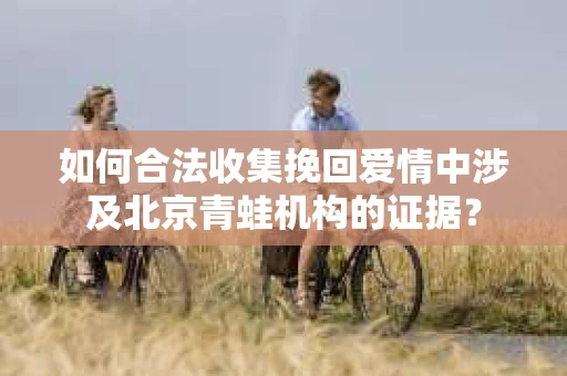 如何合法收集挽回爱情中涉及北京青蛙机构的证据？