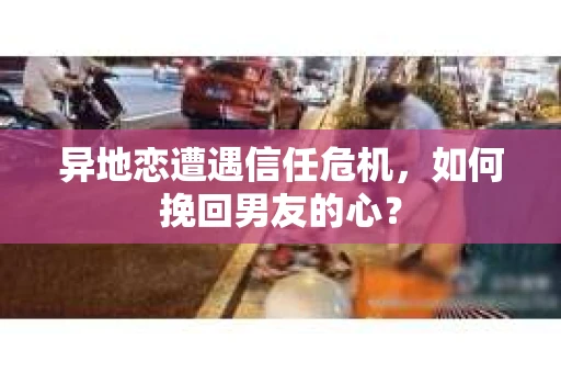 异地恋遭遇信任危机，如何挽回男友的心？