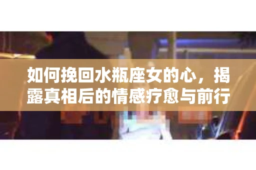 如何挽回水瓶座女的心，揭露真相后的情感疗愈与前行计划