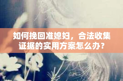 如何挽回准媳妇,合法收集证据的实用方案怎么办? 如何挽回准媳妇,合法收集证据的实用方案怎么办?