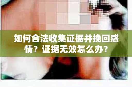 如何合法收集证据并挽回感情？证据无效怎么办？
