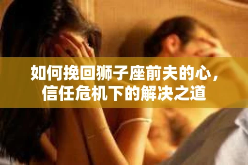 如何挽回狮子座前夫的心，信任危机下的解决之道