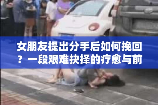 女朋友提出分手后如何挽回?一段艰难抉择的疗愈与前行之路 女朋友提出分手后如何挽回?一段艰难抉择的疗愈与前行之路