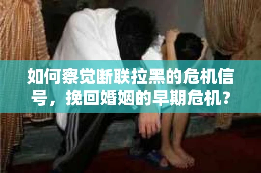 如何察觉断联拉黑的危机信号，挽回婚姻的早期危机？