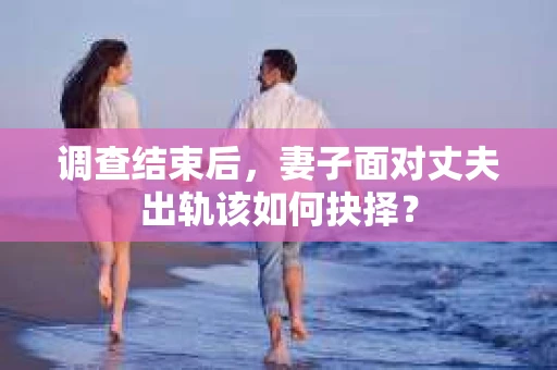 调查结束后,妻子面对丈夫出轨该如何抉择? 调查结束后,妻子面对丈夫出轨该如何抉择?