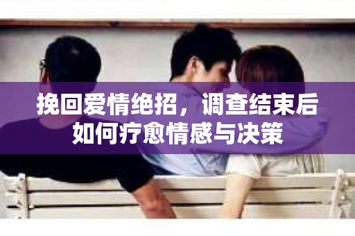 挽回爱情绝招，调查结束后如何疗愈情感与决策