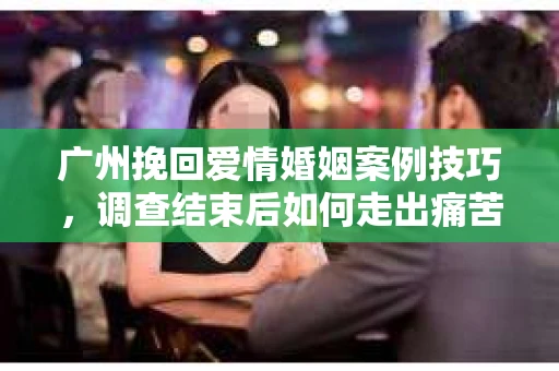 广州挽回爱情婚姻案例技巧，调查结束后如何走出痛苦并做出明智决策？