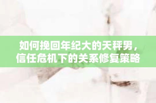 如何挽回年纪大的天秤男，信任危机下的关系修复策略