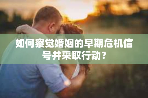 如何察觉婚姻的早期危机信号并采取行动? 如何察觉婚姻的早期危机信号并采取行动?