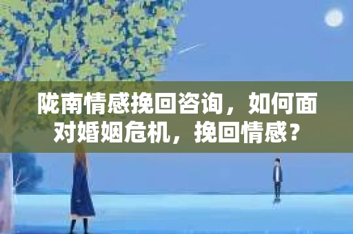 陇南情感挽回咨询，如何面对婚姻危机，挽回情感？