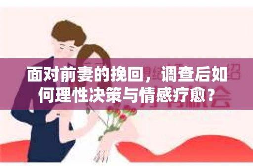 面对前妻的挽回，调查后如何理性决策与情感疗愈？