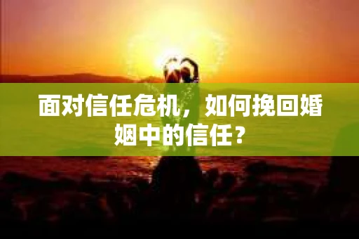 面对信任危机，如何挽回婚姻中的信任？