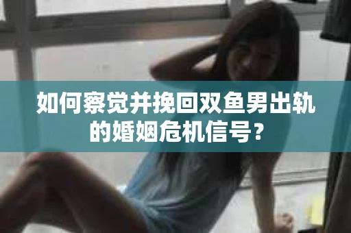 如何察觉并挽回双鱼男出轨的婚姻危机信号？