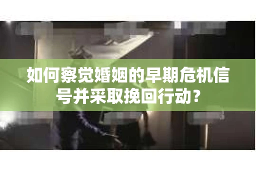 如何察觉婚姻的早期危机信号并采取挽回行动？