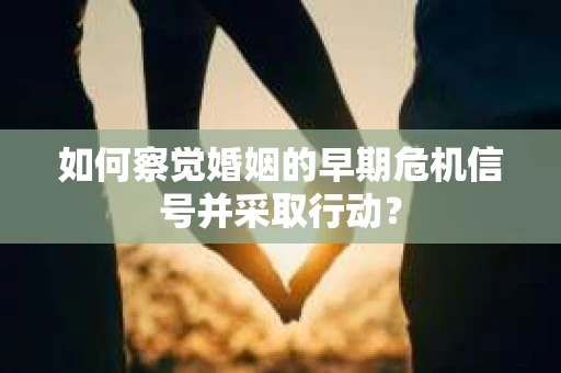 如何察觉婚姻的早期危机信号并采取行动？