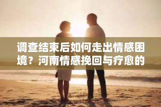 调查结束后如何走出情感困境？河南情感挽回与疗愈的实用方法