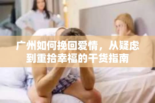 广州如何挽回爱情,从疑虑到重拾幸福的干货指南 广州如何挽回爱情,从疑虑到重拾幸福的干货指南