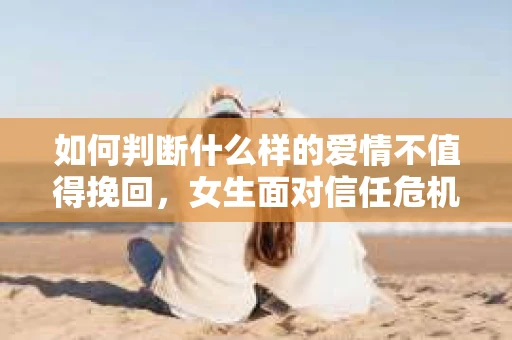 如何判断什么样的爱情不值得挽回,女生面对信任危机怎么办? 如何判断什么样的爱情不值得挽回,女生面对信任危机怎么办?