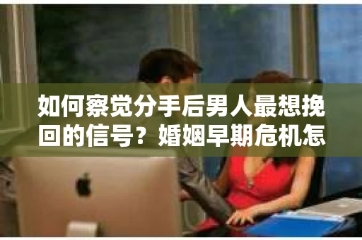 如何察觉分手后男人最想挽回的信号?婚姻早期危机怎么办? 如何察觉分手后男人最想挽回的信号?婚姻早期危机怎么办?