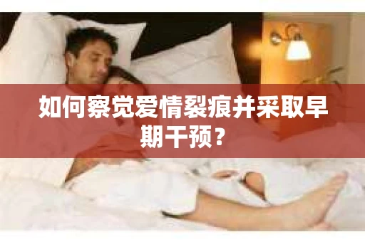 如何察觉爱情裂痕并采取早期干预? 如何察觉爱情裂痕并采取早期干预?