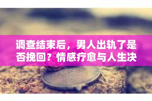 调查结束后，男人出轨了是否挽回？情感疗愈与人生决策的干货指南