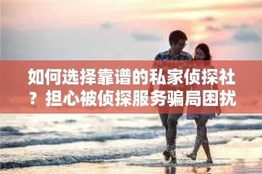 如何选择靠谱的私家侦探社？担心被侦探服务骗局困扰怎么办？