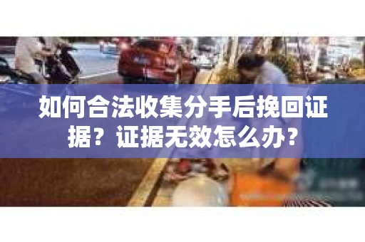 如何合法收集分手后挽回证据？证据无效怎么办？