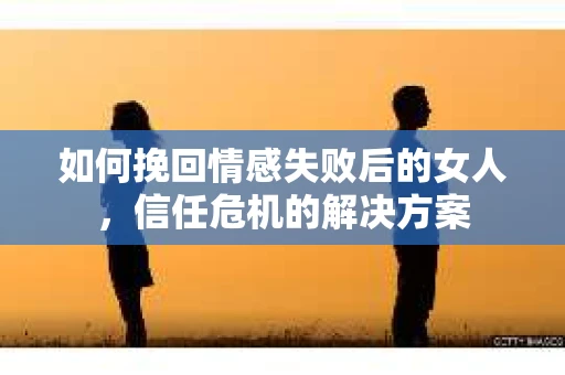 如何挽回情感失败后的女人，信任危机的解决方案