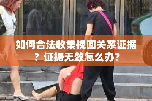如何合法收集挽回关系证据？证据无效怎么办？