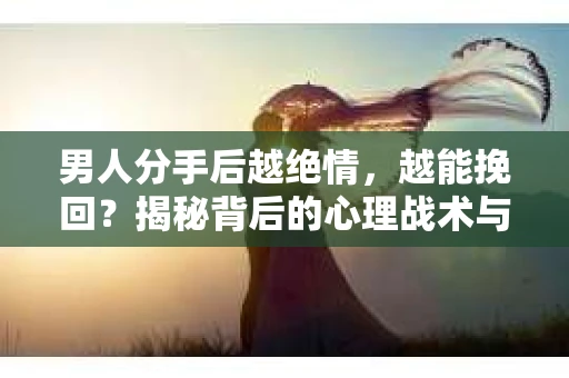 男人分手后越绝情，越能挽回？揭秘背后的心理战术与实际操作
