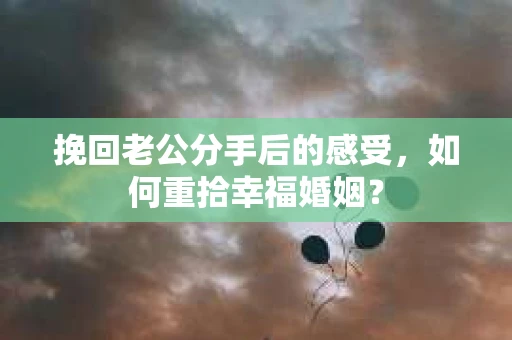 挽回老公分手后的感受,如何重拾幸福婚姻? 挽回老公分手后的感受,如何重拾幸福婚姻?
