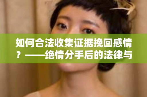如何合法收集证据挽回感情？——绝情分手后的法律与取证策略