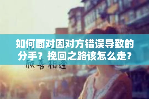 如何面对因对方错误导致的分手？挽回之路该怎么走？