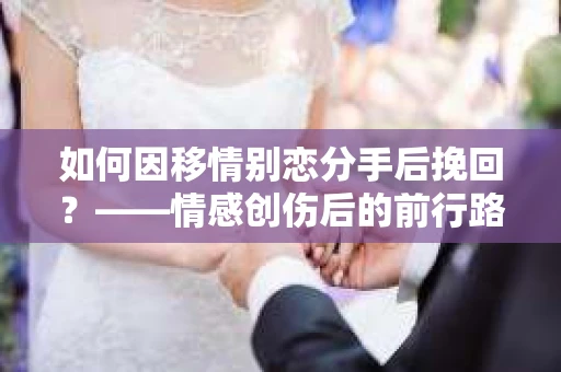 如何因移情别恋分手后挽回?——情感创伤后的前行路线图 如何因移情别恋分手后挽回?——情感创伤后的前行路线图