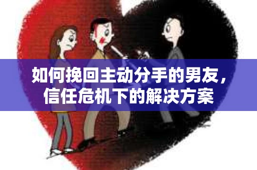 如何挽回主动分手的男友，信任危机下的解决方案
