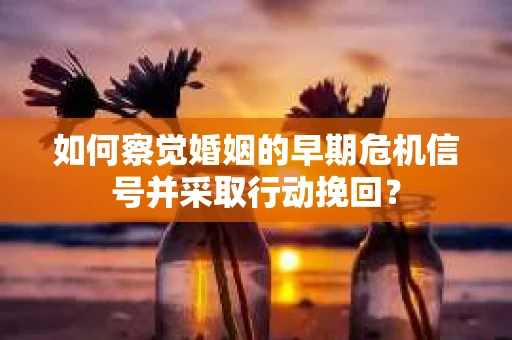 如何察觉婚姻的早期危机信号并采取行动挽回？