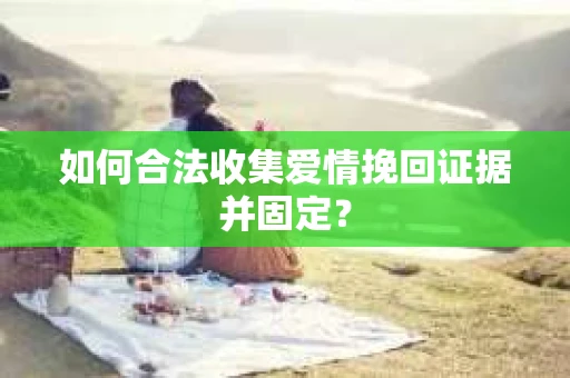 如何合法收集爱情挽回证据并固定？
