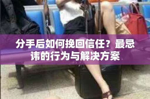 分手后如何挽回信任？最忌讳的行为与解决方案
