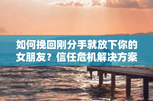 如何挽回刚分手就放下你的女朋友？信任危机解决方案