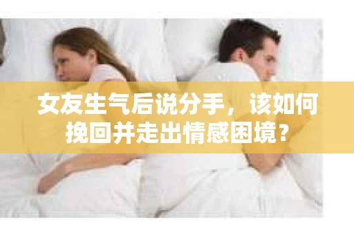 女友生气后说分手，该如何挽回并走出情感困境？