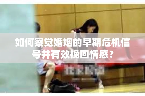 如何察觉婚姻的早期危机信号并有效挽回情感？