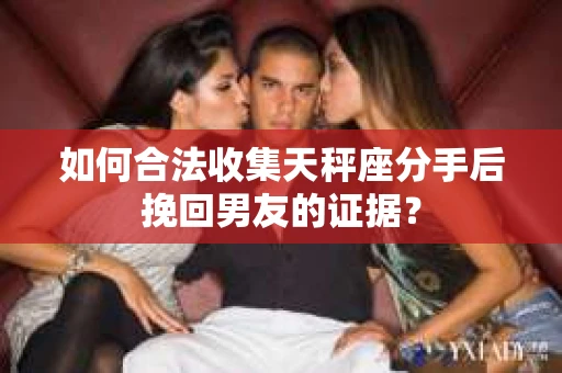 如何合法收集天秤座分手后挽回男友的证据？