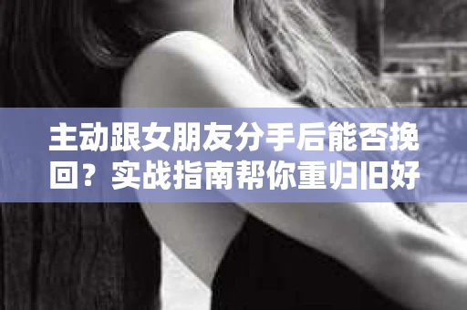 主动跟女朋友分手后能否挽回？实战指南帮你重归旧好