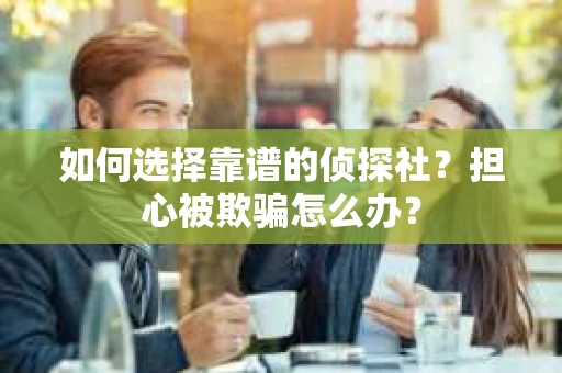 如何选择靠谱的侦探社？担心被欺骗怎么办？