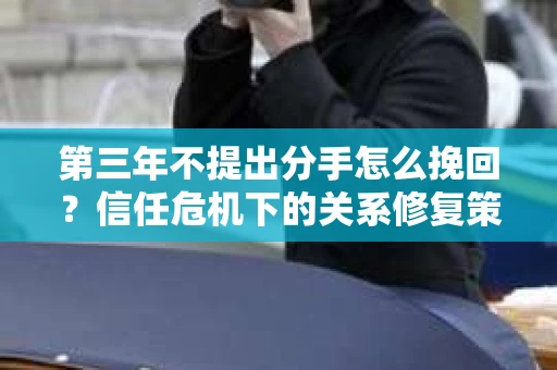 第三年不提出分手怎么挽回?信任危机下的关系修复策略 第三年不提出分手怎么挽回?信任危机下的关系修复策略