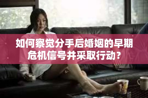 如何察觉分手后婚姻的早期危机信号并采取行动？